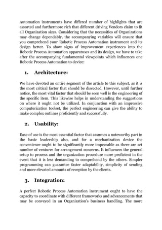Automation instruments have differed number of highlights that are
assorted and furthermore rich that different driving Vendors claim to fit
all Organization sizes. Considering that the necessities of Organizations
may change dependably, the accompanying variables will ensure that
you comprehend your Robotic Process Automation instrument and its
design better. To show signs of improvement experiences into the
Robotic Process Automation apparatuses and its design, we have to take
after the accompanying fundamental viewpoints which influences one
Robotic Process Automation to device:
1. Architecture:
We have devoted an entire segment of the article to this subject, as it is
the most critical factor that should be dissected. However, until further
notice, the most vital factor that should be seen well is the engineering of
the specific item. This likewise helps in understanding the suggestions
on where it ought not be utilized. In conjunction with an impressive
computerization toolset, the perfect engineering can give the ability to
make complex outlines proficiently and successfully.
2. Usability:
Ease of use is the most essential factor that assumes a noteworthy part in
the basic leadership also, and for a mechanization device the
convenience ought to be significantly more impeccable as there are set
number of ventures for arrangement concerns. It influences the general
setup to process and the organization procedure more proficient in the
event that it is less demanding to comprehend by the others. Simpler
programming can guarantee faster adaptability, simplicity of sending
and more elevated amounts of reception by the clients.
3. Integration:
A perfect Robotic Process Automation instrument ought to have the
capacity to coordinate with different frameworks and advancements that
may be conveyed in an Organization's business handling. The more
 