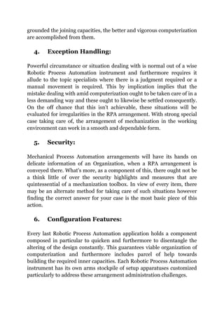 grounded the joining capacities, the better and vigorous computerization
are accomplished from them.
4. Exception Handling:
Powerful circumstance or situation dealing with is normal out of a wise
Robotic Process Automation instrument and furthermore requires it
allude to the topic specialists where there is a judgment required or a
manual movement is required. This by implication implies that the
mistake dealing with amid computerization ought to be taken care of in a
less demanding way and these ought to likewise be settled consequently.
On the off chance that this isn't achievable, these situations will be
evaluated for irregularities in the RPA arrangement. With strong special
case taking care of, the arrangement of mechanization in the working
environment can work in a smooth and dependable form.
5. Security:
Mechanical Process Automation arrangements will have its hands on
delicate information of an Organization, when a RPA arrangement is
conveyed there. What's more, as a component of this, there ought not be
a think little of over the security highlights and measures that are
quintessential of a mechanization toolbox. In view of every item, there
may be an alternate method for taking care of such situations however
finding the correct answer for your case is the most basic piece of this
action.
6. Configuration Features:
Every last Robotic Process Automation application holds a component
composed in particular to quicken and furthermore to disentangle the
altering of the design constantly. This guarantees viable organization of
computerization and furthermore includes parcel of help towards
building the required inner capacities. Each Robotic Process Automation
instrument has its own arms stockpile of setup apparatuses customized
particularly to address these arrangement administration challenges.
 
