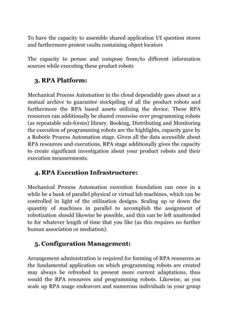 To have the capacity to assemble shared application UI question stores
and furthermore protest vaults containing object locators
The capacity to peruse and compose from/to different information
sources while executing these product robots
3. RPA Platform:
Mechanical Process Automation in the cloud dependably goes about as a
mutual archive to guarantee stockpiling of all the product robots and
furthermore the RPA based assets utilizing the device. These RPA
resources can additionally be shared crosswise over programming robots
(as repeatable sub-forms) library. Booking, Distributing and Monitoring
the execution of programming robots are the highlights, capacity gave by
a Robotic Process Automation stage. Given all the data accessible about
RPA resources and executions, RPA stage additionally gives the capacity
to create significant investigation about your product robots and their
execution measurements.
4. RPA Execution Infrastructure:
Mechanical Process Automation execution foundation can once in a
while be a bank of parallel physical or virtual lab machines, which can be
controlled in light of the utilization designs. Scaling up or down the
quantity of machines in parallel to accomplish the assignment of
robotization should likewise be possible, and this can be left unattended
to for whatever length of time that you like (as this requires no further
human association or mediation).
5. Configuration Management:
Arrangement administration is required for forming of RPA resources as
the fundamental application on which programming robots are created
may always be refreshed to present more current adaptations, thus
would the RPA resources and programming robots. Likewise, as you
scale up RPA usage endeavors and numerous individuals in your group
 