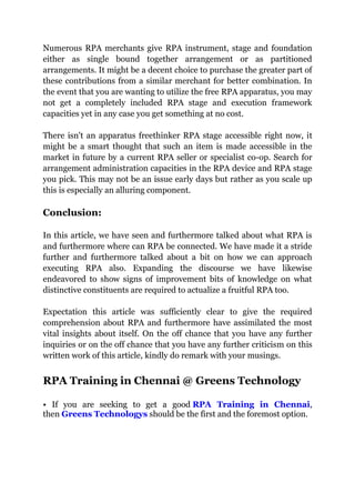 Numerous RPA merchants give RPA instrument, stage and foundation
either as single bound together arrangement or as partitioned
arrangements. It might be a decent choice to purchase the greater part of
these contributions from a similar merchant for better combination. In
the event that you are wanting to utilize the free RPA apparatus, you may
not get a completely included RPA stage and execution framework
capacities yet in any case you get something at no cost.
There isn't an apparatus freethinker RPA stage accessible right now, it
might be a smart thought that such an item is made accessible in the
market in future by a current RPA seller or specialist co-op. Search for
arrangement administration capacities in the RPA device and RPA stage
you pick. This may not be an issue early days but rather as you scale up
this is especially an alluring component.
Conclusion:
In this article, we have seen and furthermore talked about what RPA is
and furthermore where can RPA be connected. We have made it a stride
further and furthermore talked about a bit on how we can approach
executing RPA also. Expanding the discourse we have likewise
endeavored to show signs of improvement bits of knowledge on what
distinctive constituents are required to actualize a fruitful RPA too.
Expectation this article was sufficiently clear to give the required
comprehension about RPA and furthermore have assimilated the most
vital insights about itself. On the off chance that you have any further
inquiries or on the off chance that you have any further criticism on this
written work of this article, kindly do remark with your musings.
RPA Training in Chennai @ Greens Technology
• If you are seeking to get a good RPA Training in Chennai,
then Greens Technologys should be the first and the foremost option.
 