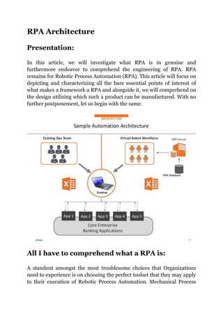 RPA Architecture
Presentation:
In this article, we will investigate what RPA is in genuine and
furthermore endeavor to comprehend the engineering of RPA. RPA
remains for Robotic Process Automation (RPA). This article will focus on
depicting and characterizing all the bare essential points of interest of
what makes a framework a RPA and alongside it, we will comprehend on
the design utilizing which such a product can be manufactured. With no
further postponement, let us begin with the same.
All I have to comprehend what a RPA is:
A standout amongst the most troublesome choices that Organizations
need to experience is on choosing the perfect toolset that they may apply
to their execution of Robotic Process Automation. Mechanical Process
 