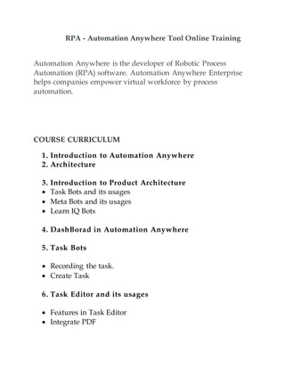 RPA - Automation Anywhere Tool Online Training
Automation Anywhere is the developer of Robotic Process
Automation (RPA) software. Automation Anywhere Enterprise
helps companies empower virtual workforce by process
automation.
COURSE CURRICULUM
1. Introduction to Automation Anywhere
2. Architecture
3. Introduction to Product Architecture
 Task Bots and its usages
 Meta Bots and its usages
 Learn IQ Bots
4. DashBorad in Automation Anywhere
5. Task Bots
 Recording the task.
 Create Task
6. Task Editor and its usages
 Features in Task Editor
 Integrate PDF
 