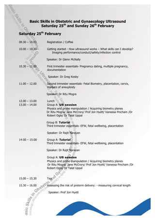 Basic Skills in Obstetric and Gynaecology Ultrasound
             Saturday 25th and Sunday 26th February

Saturday 25th February

09.30 – 10.00   Registration / Coffee

10.00 – 10.30   Getting started - How ultrasound works – What skills can I develop?
                    Imaging performance/conduct/safety/infection control

                Speaker: Dr Glenn McNally

10.30 – 11.00   First trimester essentials- Pregnancy dating, multiple pregnancy,
                documentation

                 Speaker: Dr Greg Kesby

11.00 – 12.00   Second trimester essentials- Fetal Biometry, placentation, cervix,
                markers of aneuploidy

                Speaker: Dr Ritu Mogra

12.00 – 13.00   Lunch
13.00 – 14.00   Group A: US session
                Physics and probe manipulation / Acquiring biometry planes
                Dr Ritu Mogra/ Jane McCrory/ Prof Jon Hyett/ Vaneesa Pincham /Dr
                Robert Ogle/ Dr Talat Uppal

                Group B: Tutorial
                Third trimester essentials- EFW, fetal wellbeing, placentation

                Speaker: Dr Rajit Narayan

14:00 – 15:00   Group A: Tutorial
                Third trimester essentials- EFW, fetal wellbeing, placentation

                Speaker: Dr Rajit Narayan

                Group A: US session
                Physics and probe manipulation / Acquiring biometry planes
                Dr Ritu Mogra/ Jane McCrory/ Prof Jon Hyett/ Vaneesa Pincham /Dr
                Robert Ogle/ Dr Talat Uppal


15.00 – 15.30   Tea

15.30 – 16.00   Assessing the risk of preterm delivery: - measuring cervical length

                 Speaker: Prof Jon Hyett
 
