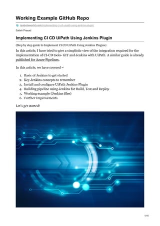 Satish Prasad
Working Example GitHub Repo
rpabotsworld.com/implementing-ci-cd-uipath-using-jenkins-plugin/
Implementing CI CD UiPath Using Jenkins Plugin
(Step by step guide to Implement CI CD UiPath Using Jenkins Plugins)
In this article, I have tried to give a simplistic view of the integration required for the
implementation of CI-CD tools- GIT and Jenkins with UiPath. A similar guide is already
published for Azure Pipelines.
In this article, we have covered –
1. Basic of Jenkins to get started
2. Key Jenkins concepts to remember
3. Install and configure UiPath Jenkins Plugin
4. Building pipeline using Jenkins for Build, Test and Deploy
5. Working example (Jenkins files)
6. Further Improvements
Let’s get started!
1/15
 