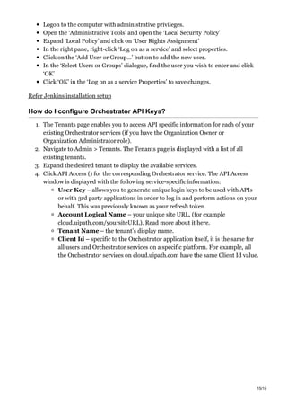 Logon to the computer with administrative privileges.
Open the ‘Administrative Tools’ and open the ‘Local Security Policy’
Expand ‘Local Policy’ and click on ‘User Rights Assignment’
In the right pane, right-click ‘Log on as a service’ and select properties.
Click on the ‘Add User or Group…’ button to add the new user.
In the ‘Select Users or Groups’ dialogue, find the user you wish to enter and click
‘OK’
Click ‘OK’ in the ‘Log on as a service Properties’ to save changes.
Refer Jenkins installation setup
How do I configure Orchestrator API Keys?
1. The Tenants page enables you to access API specific information for each of your
existing Orchestrator services (if you have the Organization Owner or
Organization Administrator role).
2. Navigate to Admin > Tenants. The Tenants page is displayed with a list of all
existing tenants.
3. Expand the desired tenant to display the available services.
4. Click API Access () for the corresponding Orchestrator service. The API Access
window is displayed with the following service-specific information:
User Key – allows you to generate unique login keys to be used with APIs
or with 3rd party applications in order to log in and perform actions on your
behalf. This was previously known as your refresh token.
Account Logical Name – your unique site URL, (for example
cloud.uipath.com/yoursiteURL). Read more about it here.
Tenant Name – the tenant’s display name.
Client Id – specific to the Orchestrator application itself, it is the same for
all users and Orchestrator services on a specific platform. For example, all
the Orchestrator services on cloud.uipath.com have the same Client Id value.
15/15
 
