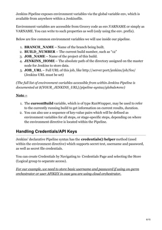 Jenkins Pipeline exposes environment variables via the global variable env, which is
available from anywhere within a Jenkinsfile.
Environment variables are accessible from Groovy code as env.VARNAME or simply as
VARNAME. You can write to such properties as well (only using the env. prefix).
Below are few common environment variables we will use inside our pipeline.
1. BRANCH_NAME – Name of the branch being built.
2. BUILD_NUMBER – The current build number, such as “12”
3. JOB_NAME – Name of the project of this build.
4. JENKINS_HOME – The absolute path of the directory assigned on the master
node for Jenkins to store data.
5. JOB_URL – Full URL of this job, like http://server:port/jenkins/job/foo/
(Jenkins URL must be set)
(The full list of environment variables accessible from within Jenkins Pipeline is
documented at ${YOUR_JENKINS_URL}/pipeline-syntax/globals#env)
Note –
1. The currentBuild variable, which is of type RunWrapper, may be used to refer
to the currently running build to get information on current results, duration.
2. You can also use a sequence of key-value pairs which will be defined as
environment variables for all steps, or stage-specific steps, depending on where
the environment directive is located within the Pipeline.
Handling Credentials/API Keys
Jenkins’ declarative Pipeline syntax has the credentials() helper method (used
within the environment directive) which supports secret text, username and password,
as well as secret file credentials.
You can create Credentials by Navigating to Credentials Page and selecting the Store
(Logical group to separate access).
For our example, we need to store basic username and password if using on-perm
orchestrator or user APIKEY in case you are using cloud orchestrator.
6/15
 