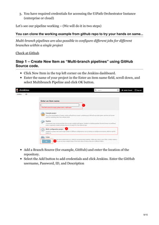 3. You have required credentials for accessing the UiPath Orchestrator Instance
(enterprise or cloud)
Let’s see our pipeline working – (We will do it in two steps)
You can clone the working example from github repo to try your hands on same...
Multi-branch pipelines are also possible to configure different jobs for different
branches within a single project
Check at Github
Step 1 – Create New Item as “Multi-branch pipelines” using GitHub
Source code.
Click New Item in the top left corner on the Jenkins dashboard.
Enter the name of your project in the Enter an item name field, scroll down, and
select Multibranch Pipeline and click OK button.
Add a Branch Source (for example, GitHub) and enter the location of the
repository.
Select the Add button to add credentials and click Jenkins. Enter the GitHub
username, Password, ID, and Description
9/15
 