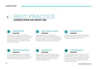 www.chazeypartners.com16
LESSONS LEARNT
TRANSFORM WHY, WHAT, WHEN
Don’t just mimic, also look to improve,
eliminate and simplify. Obvious, but smaller
time-consuming tasks should be included
to gain momentum, but don’t overlook
the opportunities and impacts of a wider
automation strategy.
Have clear objectives and expected
achievements in mind for the automation
journey, be realistic with timelines, outcomes
and requirements. Plan how to optimise the
utilisation of the future human workforce.
ENGAGEMENT
Identify and engage with key stakeholders,
decision makers and inﬂuencers clearly from
the start and gauge expectations.
OPERATING MODEL
Conﬁrm an appropriate IT security policy
for the proof of concept and automation
roadmap and determine who and how they
will manage the future digital workforce.
SUITABILITY COMPATIBILITY
Ensure tasks and processes are properly
assessed for automation suitability before
selection and don’t underestimate the
complexity and unstructured nature of
manual, human activity.
With a growing number of vendor options
and capabilities, be sure to carefully match
the RPA solution to your speciﬁc automation
needs. Other important factors to consider
include maintenance, upgrades, product
maturity and training.
BEST PRACTICE6
LESSONS FROM THE FRONT LINE
 
