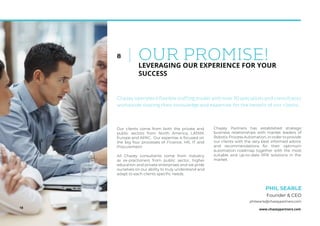 www.chazeypartners.com
OUR PROMISE!8
LEVERAGING OUR EXPERIENCE FOR YOUR
SUCCESS
Our clients come from both the private and
public sectors from North America, LATAM,
Europe and APAC. Our expertise is focused on
the big four processes of Finance, HR, IT and
Procurement.
All Chazey consultants come from industry
as ex-practioners from public sector, higher
education and private enterprises and we pride
ourselves on our ability to truly understand and
adapt to each clients speciﬁc needs.
Chazey Partners has established strategic
business relationships with market leaders of
Robotic Process Automation, in order to provide
our clients with the very best informed advice
and recommendations for their optimum
automation roadmap together with the most
suitable and up-to-date RPA solutions in the
market.
PHIL SEARLE
Founder & CEO
Chazey operates a flexible staffing model with over 70 specialists and consultants
worldwide sharing their knowledge and expertise for the benefit of our clients.
18
philsearle@chazeypartners.com
 