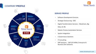 E-COMMERCE
4000+ 200+
CMMi
LEVEL 5
CERTIFICATION
2000+
HIGHLY SKILLED
PROFESSIONALS
ISO
27001
20000
9001
25+
COUNTRIES
SERVED
25
YEARS OF
EXPERIENCE IN IT
• Software Development Services
• Strategic Outsourcing - ODC
• Digital Transformation Services – Blockchain, Big
Data, AI, ML
• Robotic Process Automation Services
• System Integration
• E-Governance Solutions
• IT Consulting
• ERP Solutions - SAP-S/4 HANA, Enterprise &
Business One Solutions
SERVICE PROFILE
PROJECTS
DELIVERED
CRORES
TURNOVER
COMPANY PROFILE
 