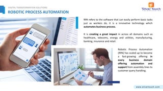 ROBOTIC PROCESS AUTOMATION
It is creating a great impact in across all domains such as
healthcare, telecoms, energy and utilities, manufacturing,
banking, insurance and retail.
RPA refers to the software that can easily perform basic tasks
just as workers do, it is a innovative technology which
automates business process.
Robotic Process Automation
(RPA) has scaled up to become
a fast-growing offering in
every business domain
offering automation and
support from assembly lines to
customer query handling.
DIGITAL TRANSFORMATION SOLUTIONS
 
