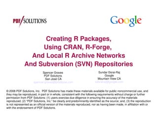 Creating R Packages,
                   Using CRAN, R-Forge,
                And Local R Archive Networks
              And Subversion (SVN) Repositories
                            Spencer Graves                                Sundar Dorai-Raj
                              PDF Solutions                                     Google
                               San José CA                                Mountain View CA
                      spencer.graves@prodsyse.com                       sdorairaj@google.com


© 2008 PDF Solutions, Inc. PDF Solutions has made these materials available for public noncommercial use, and
they may be reproduced, in part or in whole, consistent with the following requirements without charge or further
permission from PDF Solutions: (1) users exercise due diligence in ensuring the accuracy of the materials
reproduced; (2) “PDF Solutions, Inc.” be clearly and predominantly identified as the source; and, (3) the reproduction
is not represented as an official version of the materials reproduced, nor as having been made, in affiliation with or
with the endorsement of PDF Solutions.
 
