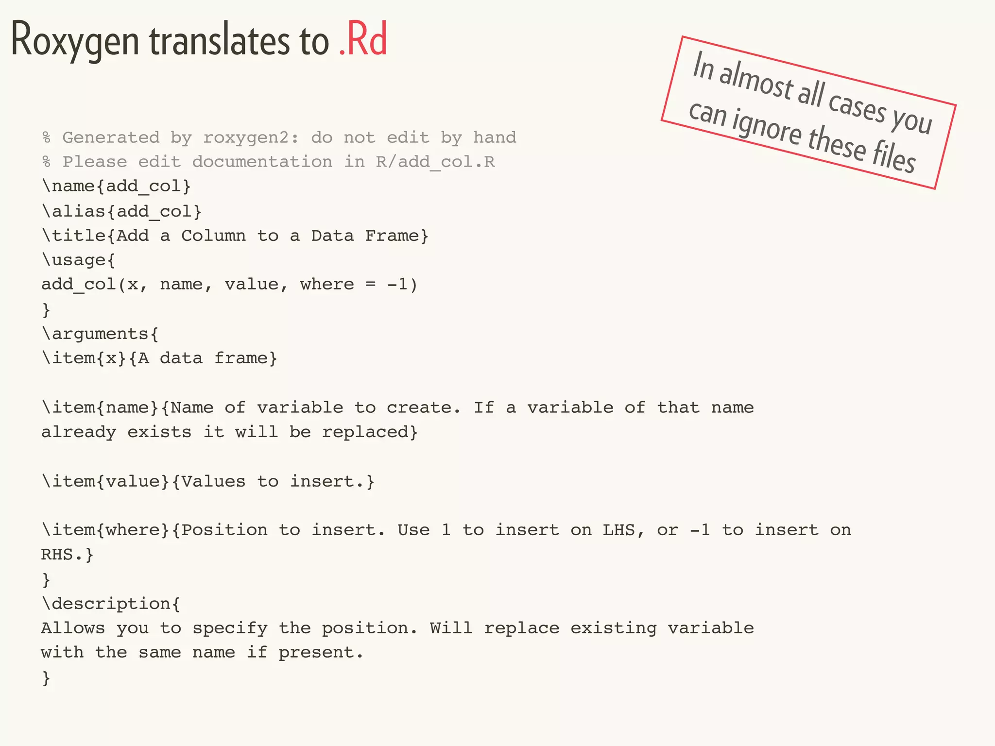 % Generated by roxygen2: do not edit by hand
% Please edit documentation in R/add_col.R
name{add_col}
alias{add_col}
title{Add a Column to a Data Frame}
usage{
add_col(x, name, value, where = -1)
}
arguments{
item{x}{A data frame}
item{name}{Name of variable to create. If a variable of that name
already exists it will be replaced}
item{value}{Values to insert.}
item{where}{Position to insert. Use 1 to insert on LHS, or -1 to insert on
RHS.}
}
description{
Allows you to specify the position. Will replace existing variable
with the same name if present.
}
Roxygen translates to .Rd In almost all cases youcan ignore these files
 