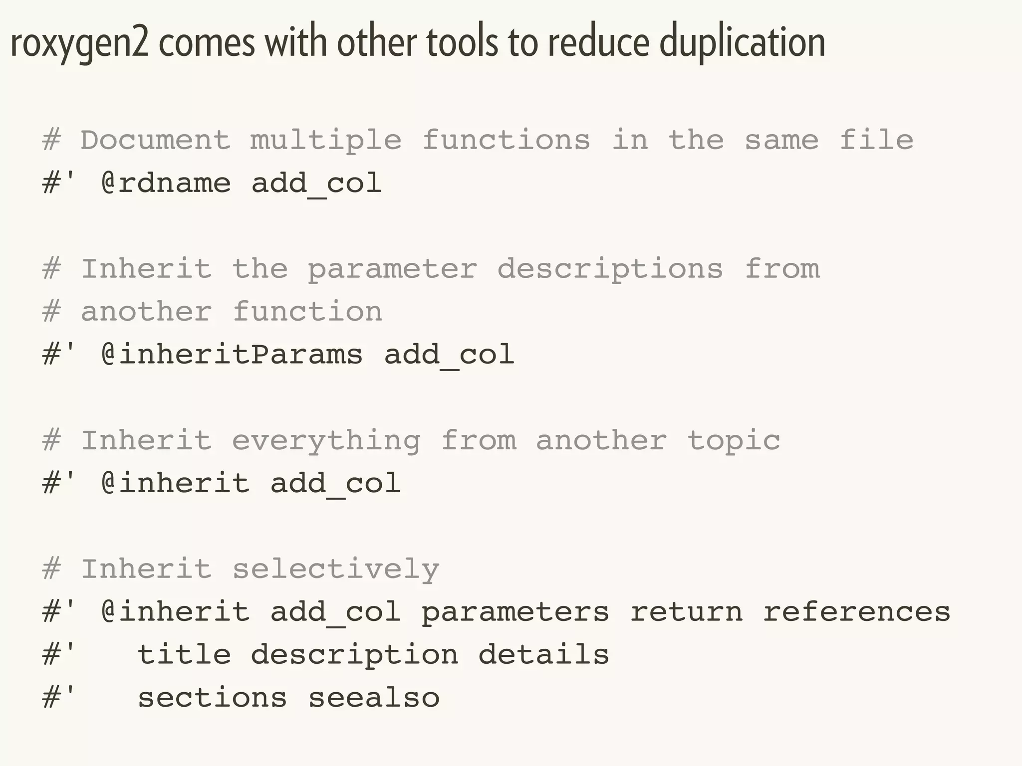 # Document multiple functions in the same file
#' @rdname add_col
# Inherit the parameter descriptions from
# another function
#' @inheritParams add_col
# Inherit everything from another topic
#' @inherit add_col
# Inherit selectively
#' @inherit add_col parameters return references
#' title description details
#' sections seealso
roxygen2 comes with other tools to reduce duplication
 