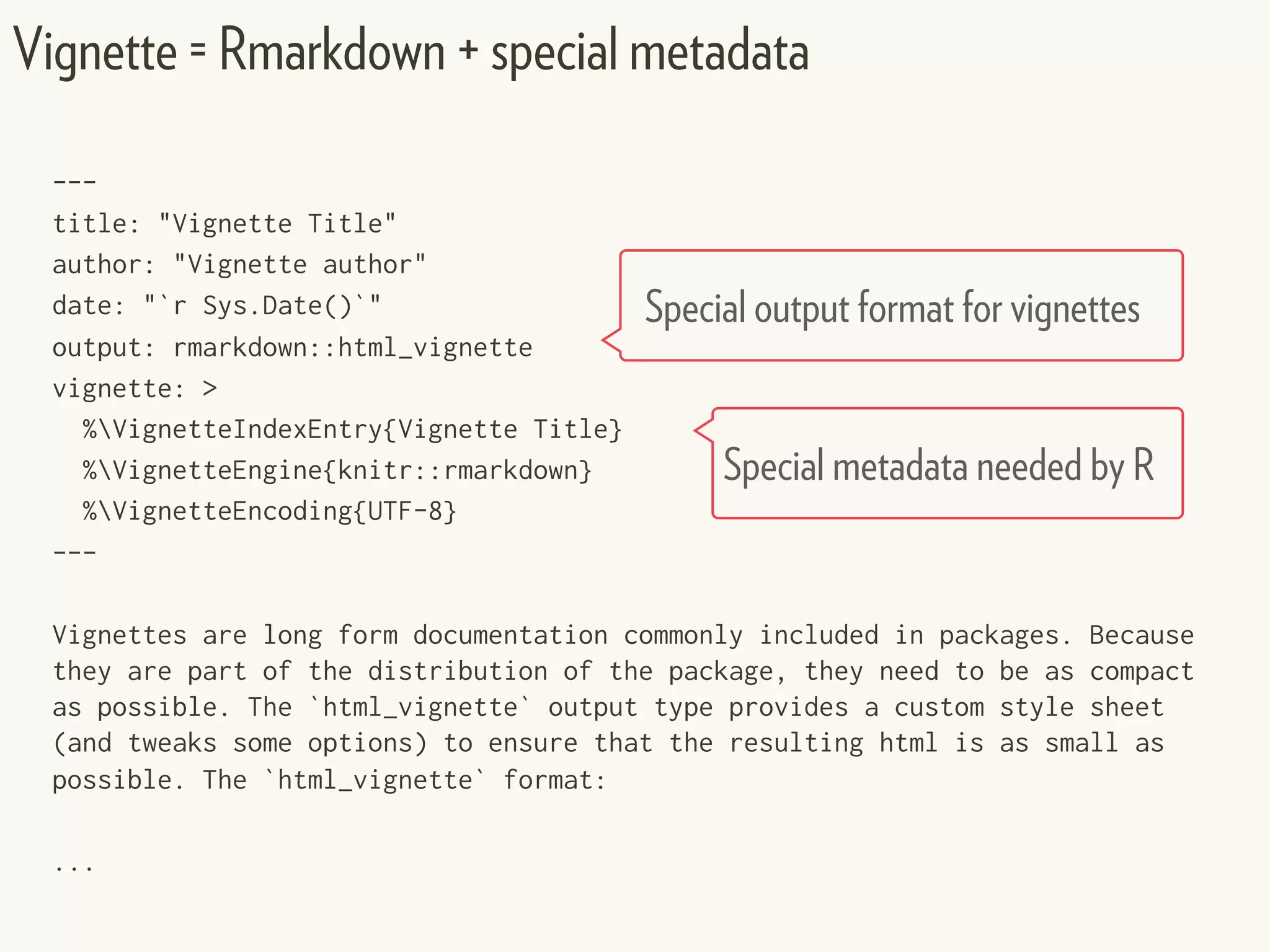 ---
title: "Vignette Title"
author: "Vignette author"
date: "`r Sys.Date()`"
output: rmarkdown::html_vignette
vignette: >
%VignetteIndexEntry{Vignette Title}
%VignetteEngine{knitr::rmarkdown}
%VignetteEncoding{UTF-8}
---
Vignettes are long form documentation commonly included in packages. Because
they are part of the distribution of the package, they need to be as compact
as possible. The `html_vignette` output type provides a custom style sheet
(and tweaks some options) to ensure that the resulting html is as small as
possible. The `html_vignette` format:
...
Vignette = Rmarkdown + special metadata
Special metadata needed by R
Special output format for vignettes
 
