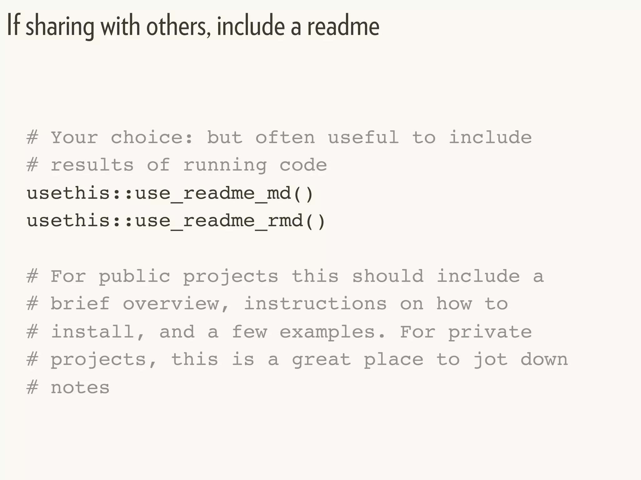 # Your choice: but often useful to include
# results of running code
usethis::use_readme_md()
usethis::use_readme_rmd()
# For public projects this should include a
# brief overview, instructions on how to
# install, and a few examples. For private
# projects, this is a great place to jot down
# notes
If sharing with others, include a readme
 