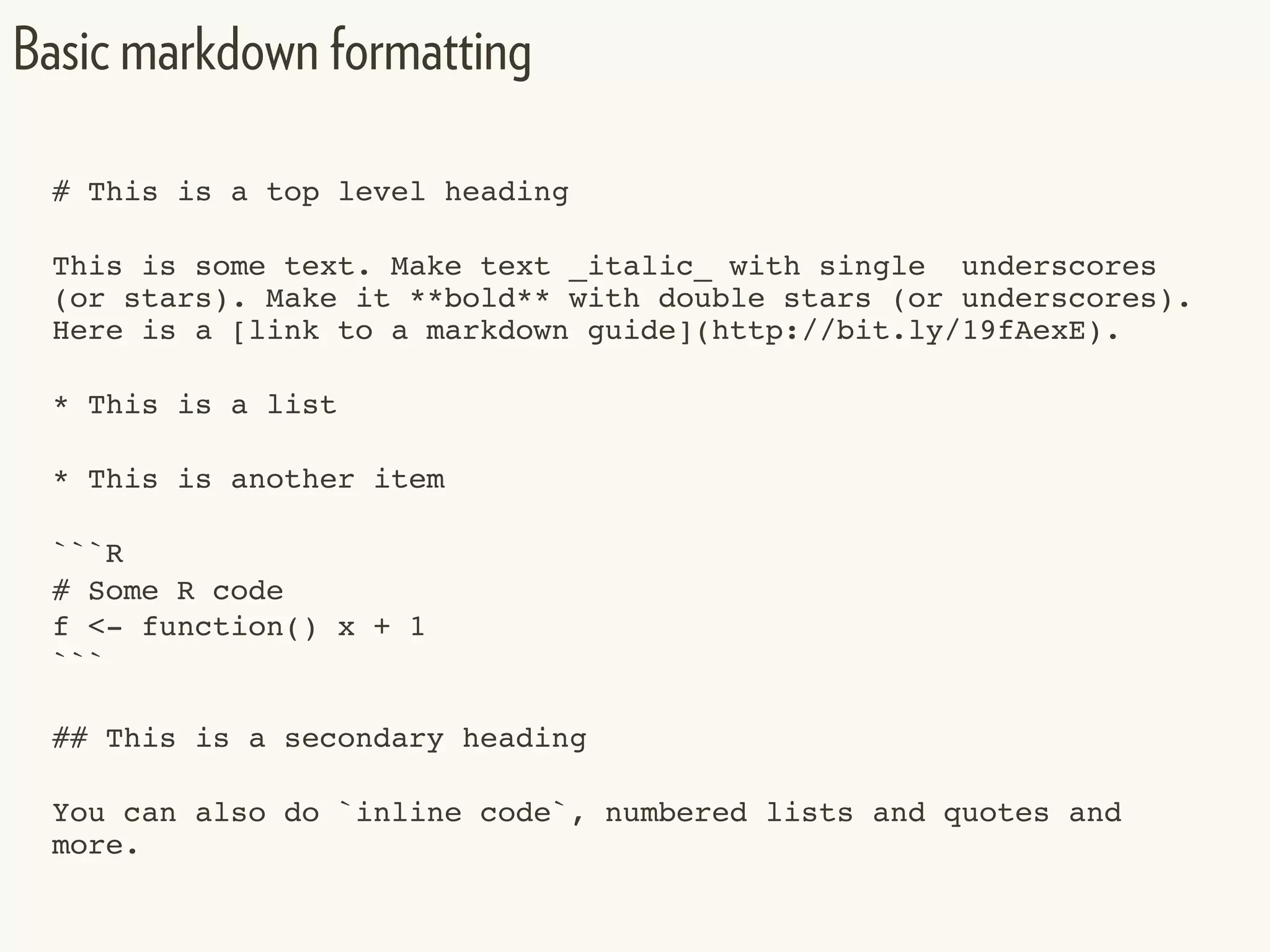 # This is a top level heading
This is some text. Make text _italic_ with single underscores
(or stars). Make it **bold** with double stars (or underscores).
Here is a [link to a markdown guide](http://bit.ly/19fAexE).
* This is a list
* This is another item
```R
# Some R code
f <- function() x + 1
```
## This is a secondary heading
You can also do `inline code`, numbered lists and quotes and
more.
Basic markdown formatting
 