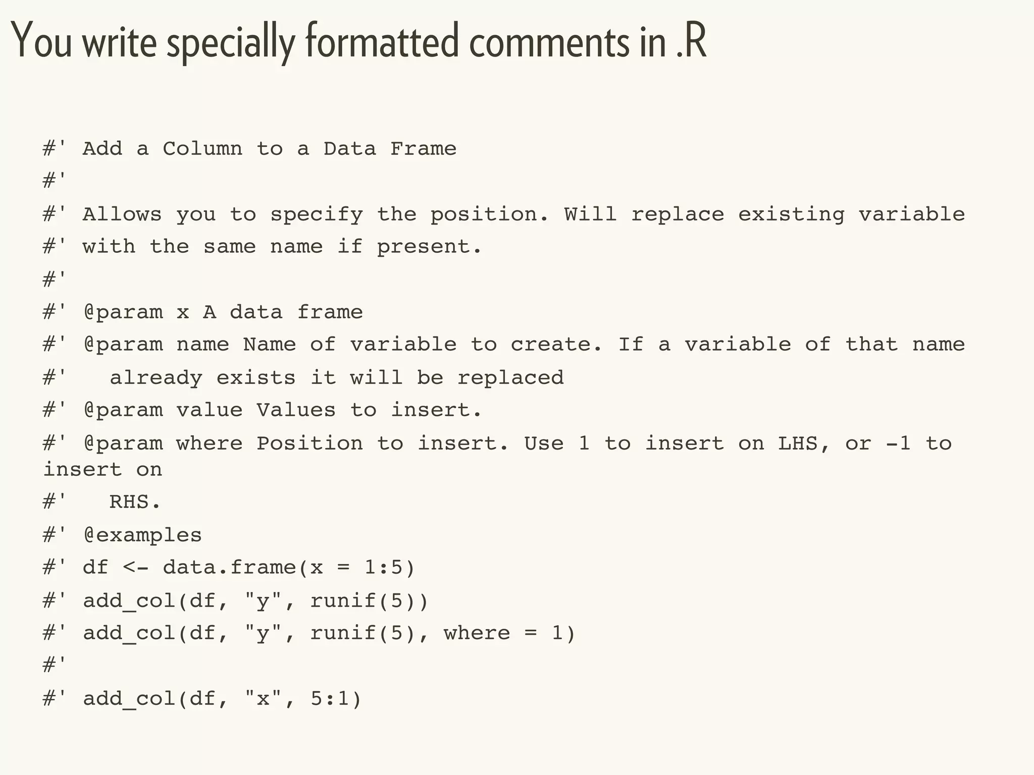 #' Add a Column to a Data Frame
#'
#' Allows you to specify the position. Will replace existing variable
#' with the same name if present.
#'
#' @param x A data frame
#' @param name Name of variable to create. If a variable of that name
#' already exists it will be replaced
#' @param value Values to insert.
#' @param where Position to insert. Use 1 to insert on LHS, or -1 to
insert on
#' RHS.
#' @examples
#' df <- data.frame(x = 1:5)
#' add_col(df, "y", runif(5))
#' add_col(df, "y", runif(5), where = 1)
#'
#' add_col(df, "x", 5:1)
You write specially formatted comments in .R
 