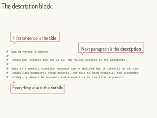 #' Sum of vector elements
#'
#' code{sum} returns the sum of all the values present in its arguments.
#'
#' This is a generic function: methods can be defined for it directly or via the
#' code{link{Summary}} group generic. For this to work properly, the arguments
#' code{...} should be unnamed, and dispatch is on the first argument.
The description block
First sentence is the title
Next paragraph is the description
Everything else is the details
 