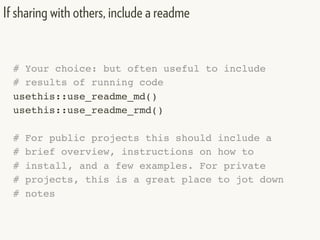 # Your choice: but often useful to include
# results of running code
usethis::use_readme_md()
usethis::use_readme_rmd()
# For public projects this should include a
# brief overview, instructions on how to
# install, and a few examples. For private
# projects, this is a great place to jot down
# notes
If sharing with others, include a readme
 
