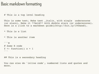 # This is a top level heading
This is some text. Make text _italic_ with single underscores
(or stars). Make it **bold** with double stars (or underscores).
Here is a [link to a markdown guide](http://bit.ly/19fAexE).
* This is a list
* This is another item
```R
# Some R code
f <- function() x + 1
```
## This is a secondary heading
You can also do `inline code`, numbered lists and quotes and
more.
Basic markdown formatting
 