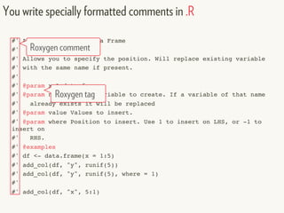 #' Add a Column to a Data Frame
#'
#' Allows you to specify the position. Will replace existing variable
#' with the same name if present.
#'
#' @param x A data frame
#' @param name Name of variable to create. If a variable of that name
#' already exists it will be replaced
#' @param value Values to insert.
#' @param where Position to insert. Use 1 to insert on LHS, or -1 to
insert on
#' RHS.
#' @examples
#' df <- data.frame(x = 1:5)
#' add_col(df, "y", runif(5))
#' add_col(df, "y", runif(5), where = 1)
#'
#' add_col(df, "x", 5:1)
You write specially formatted comments in .R
Roxygen comment
Roxygen tag
 