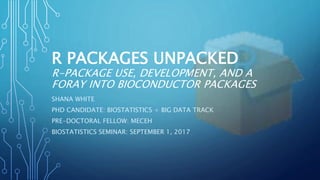 R PACKAGES UNPACKED
R-PACKAGE USE, DEVELOPMENT, AND A
FORAY INTO BIOCONDUCTOR PACKAGES
SHANA WHITE
PHD CANDIDATE: BIOSTATISTICS + BIG DATA TRACK
PRE-DOCTORAL FELLOW: MECEH
BIOSTATISTICS SEMINAR: SEPTEMBER 1, 2017
 