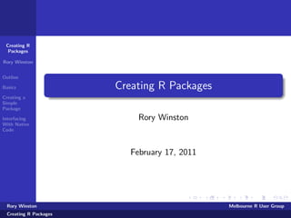 Creating R
  Packages

Rory Winston


Outline

Basics                 Creating R Packages
Creating a
Simple
Package

Interfacing                 Rory Winston
With Native
Code



                          February 17, 2011




 Rory Winston                                 Melbourne R User Group
 Creating R Packages
 