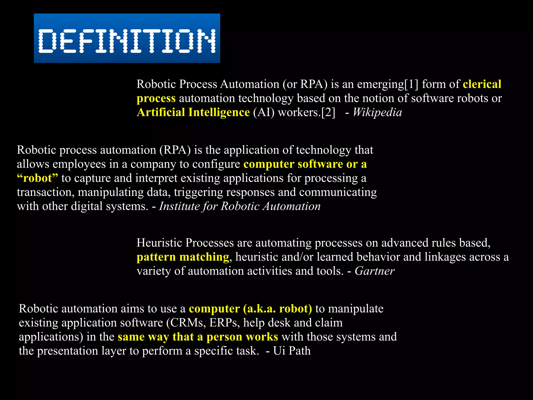 Robotic Process Automation (or RPA) is an emerging[1] form of clerical
process automation technology based on the notion of software robots or
Artificial Intelligence (AI) workers.[2] - Wikipedia
definition
Robotic process automation (RPA) is the application of technology that
allows employees in a company to configure computer software or a
“robot” to capture and interpret existing applications for processing a
transaction, manipulating data, triggering responses and communicating
with other digital systems. - Institute for Robotic Automation
Heuristic Processes are automating processes on advanced rules based,
pattern matching, heuristic and/or learned behavior and linkages across a
variety of automation activities and tools. - Gartner
Robotic automation aims to use a computer (a.k.a. robot) to manipulate
existing application software (CRMs, ERPs, help desk and claim
applications) in the same way that a person works with those systems and
the presentation layer to perform a specific task. - Ui Path
 