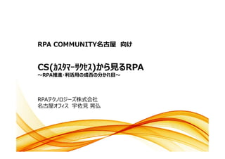 RPA COMMUNITY名古屋 向け
RPAテクノロジーズ株式会社
名古屋オフィス 宇佐見 晃弘
CS(ｶｽﾀﾏｰｻｸｾｽ)から見るRPA
～RPA推進・利活用の成否の分かれ目～
 