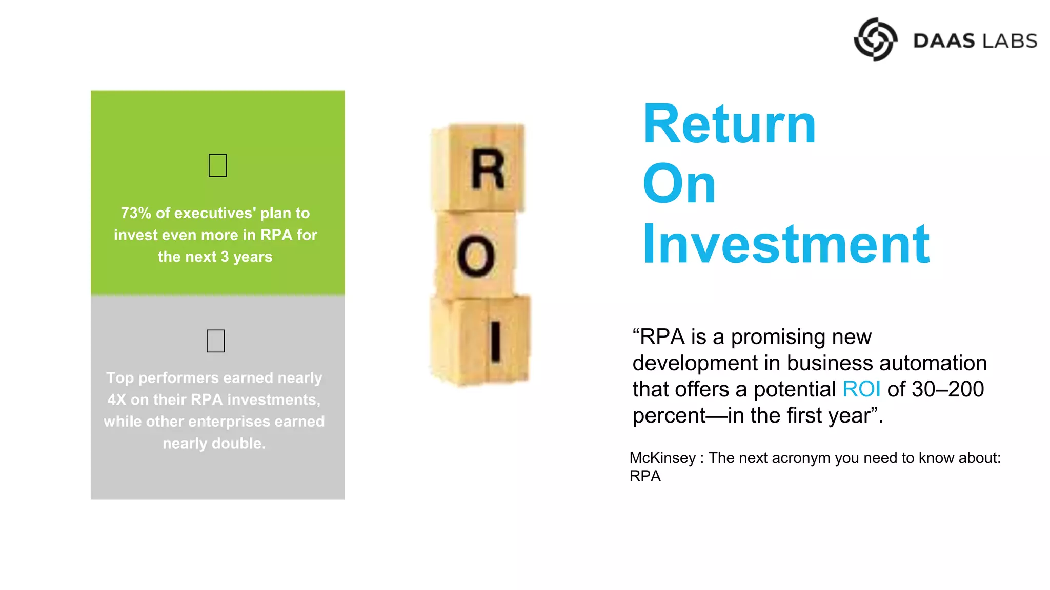 Return
On
Investment
73% of executives' plan to
invest even more in RPA for
the next 3 years
“RPA is a promising new
development in business automation
that offers a potential ROI of 30–200
percent—in the first year”.
McKinsey : The next acronym you need to know about:
RPA
Top performers earned nearly
4X on their RPA investments,
while other enterprises earned
nearly double.
 