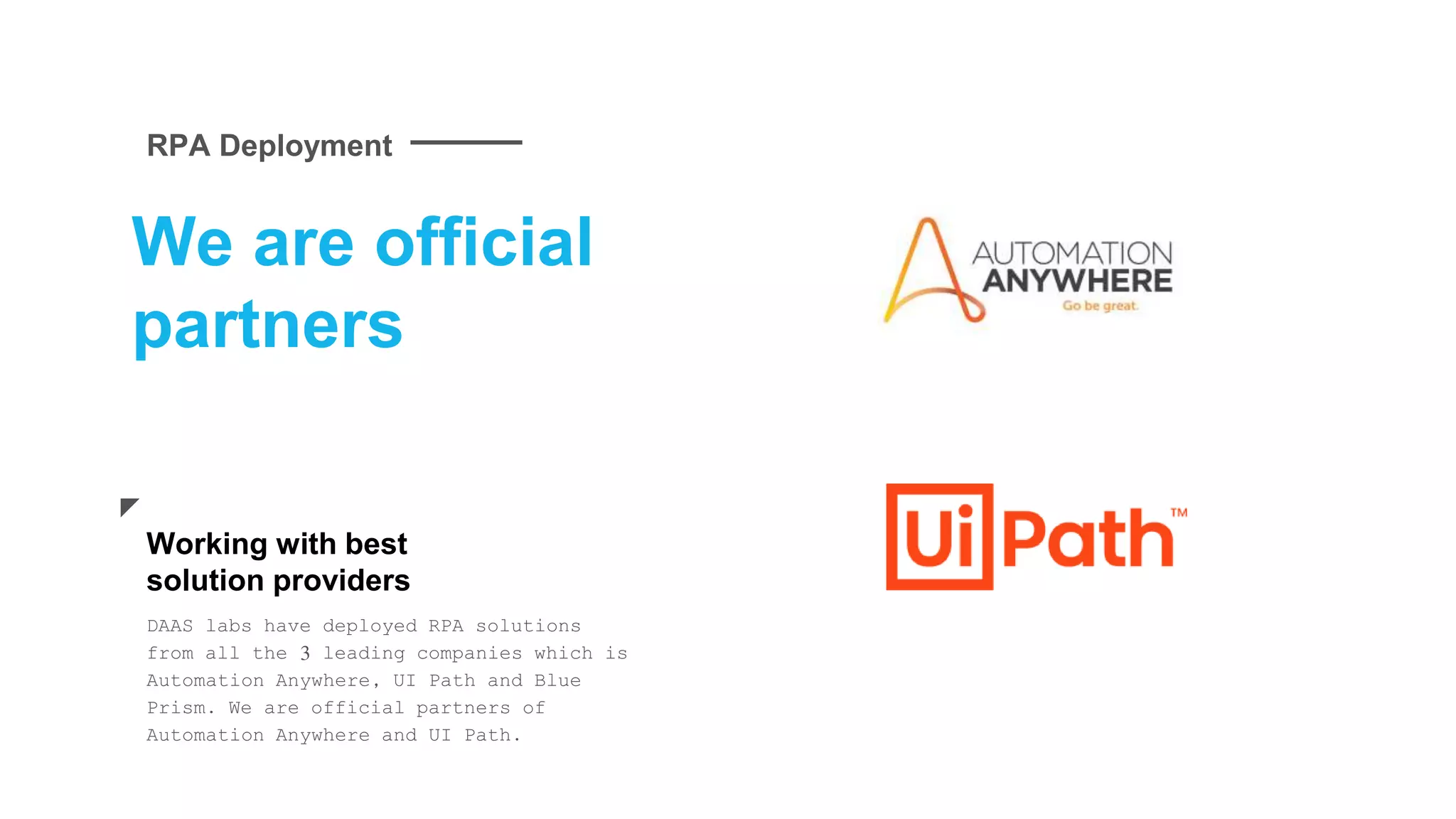 We are official
partners
DAAS labs have deployed RPA solutions
from all the 3 leading companies which is
Automation Anywhere, UI Path and Blue
Prism. We are official partners of
Automation Anywhere and UI Path.
Working with best
solution providers
RPA Deployment
 