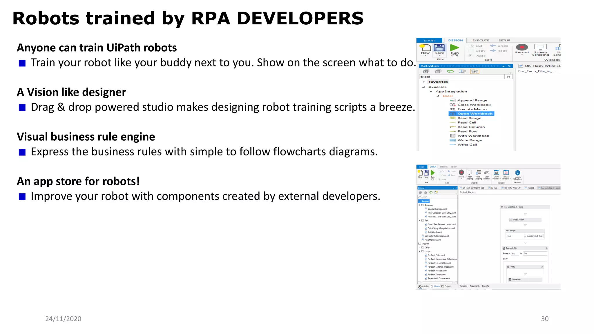 24/11/2020 30
Robots trained by RPA DEVELOPERS
Anyone can train UiPath robots
Train your robot like your buddy next to you. Show on the screen what to do.
A Vision like designer
Drag & drop powered studio makes designing robot training scripts a breeze.
Visual business rule engine
Express the business rules with simple to follow flowcharts diagrams.
An app store for robots!
Improve your robot with components created by external developers.
 