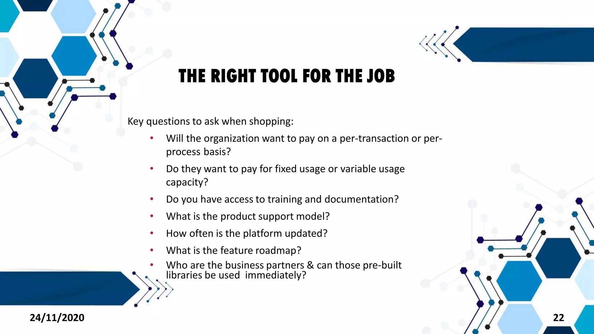 THE RIGHT TOOL FOR THE JOB
Key questions to ask when shopping:
• Will the organization want to pay on a per-transaction or per-
process basis?
• Do they want to pay for fixed usage or variable usage
capacity?
• Do you have access to training and documentation?
• What is the product support model?
• How often is the platform updated?
• What is the feature roadmap?
• Who are the business partners & can those pre-built
libraries be used immediately?
2224/11/2020
 