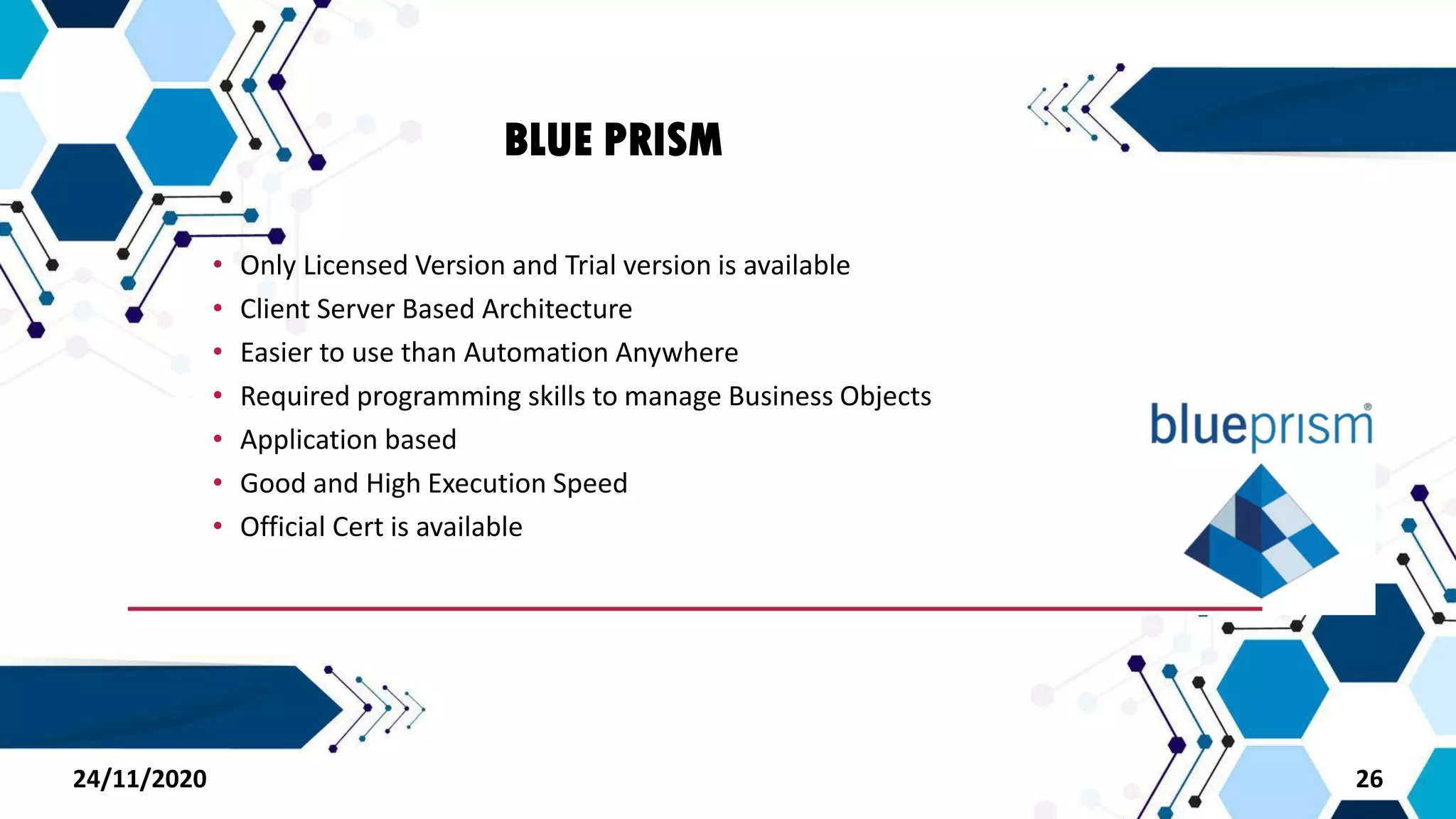 BLUE PRISM
• Only Licensed Version and Trial version is available
• Client Server Based Architecture
• Easier to use than Automation Anywhere
• Required programming skills to manage Business Objects
• Application based
• Good and High Execution Speed
• Official Cert is available
2624/11/2020
 