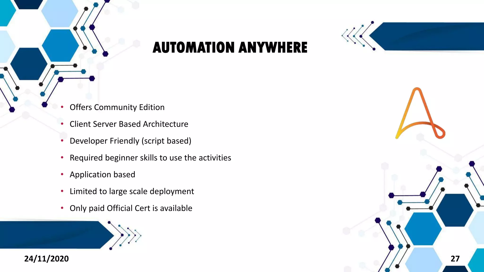 AUTOMATION ANYWHERE
• Offers Community Edition
• Client Server Based Architecture
• Developer Friendly (script based)
• Required beginner skills to use the activities
• Application based
• Limited to large scale deployment
• Only paid Official Cert is available
2724/11/2020
 