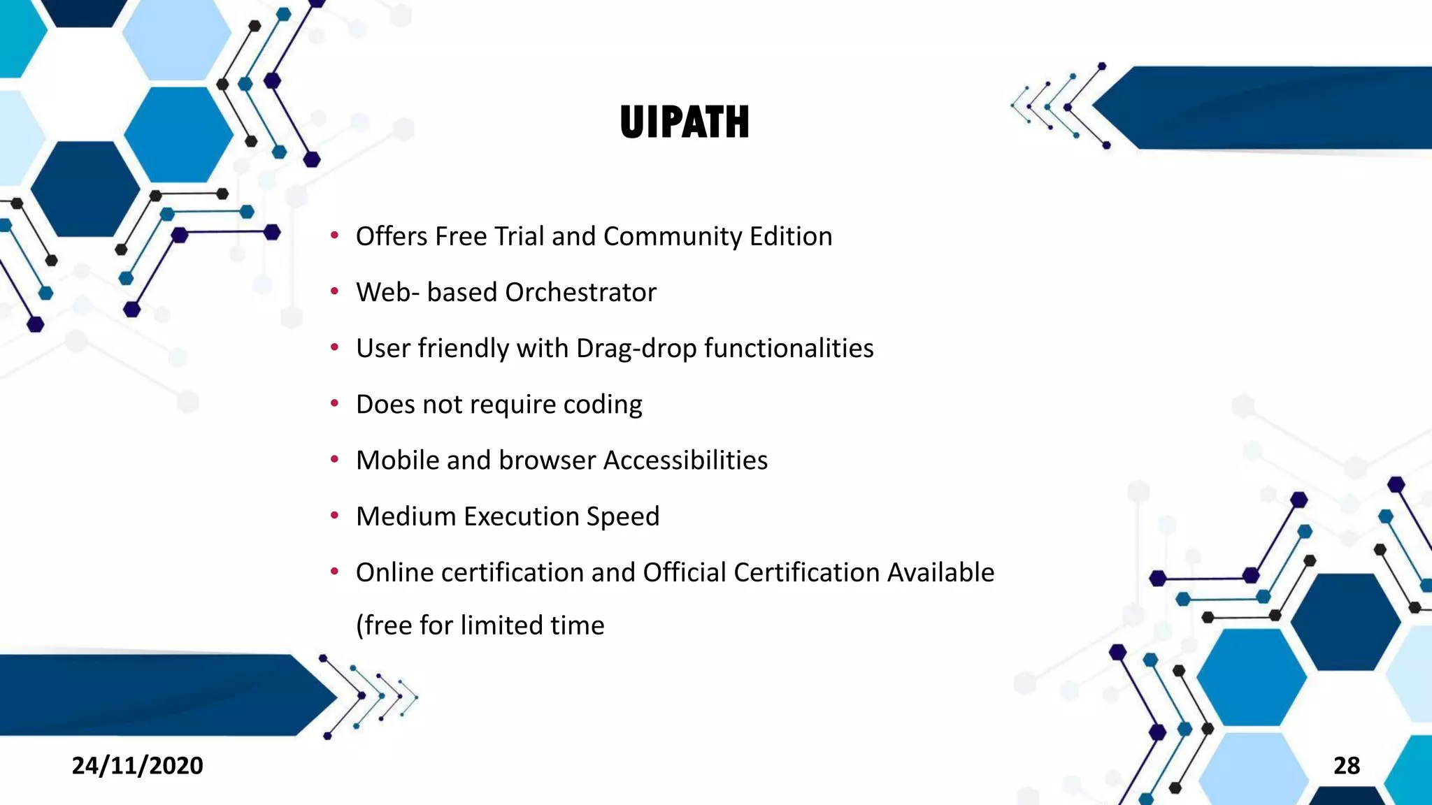 UIPATH
• Offers Free Trial and Community Edition
• Web- based Orchestrator
• User friendly with Drag-drop functionalities
• Does not require coding
• Mobile and browser Accessibilities
• Medium Execution Speed
• Online certification and Official Certification Available
(free for limited time
2824/11/2020
 