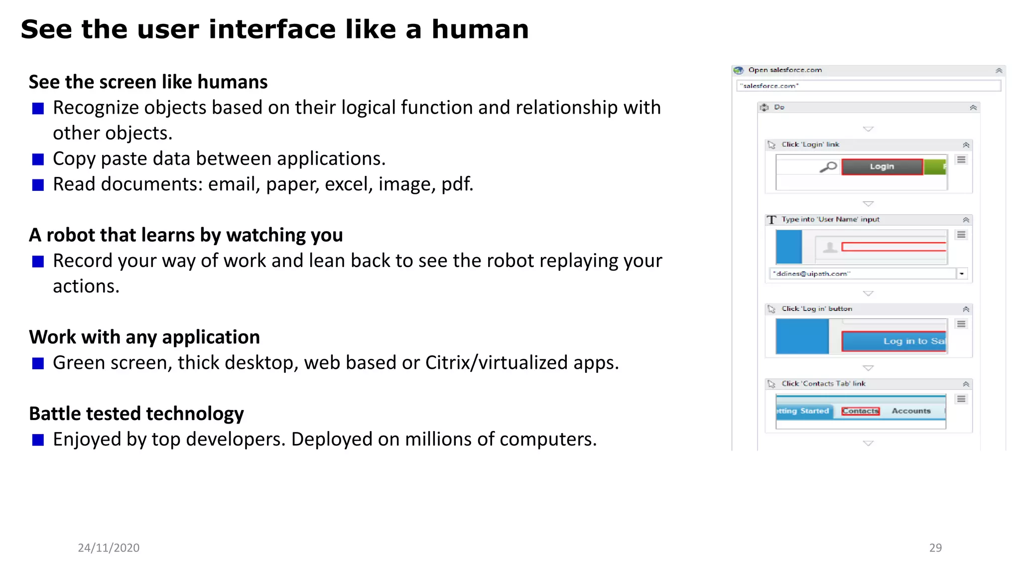 24/11/2020 29
See the user interface like a human
See the screen like humans
Recognize objects based on their logical function and relationship with
other objects.
Copy paste data between applications.
Read documents: email, paper, excel, image, pdf.
A robot that learns by watching you
Record your way of work and lean back to see the robot replaying your
actions.
Work with any application
Green screen, thick desktop, web based or Citrix/virtualized apps.
Battle tested technology
Enjoyed by top developers. Deployed on millions of computers.
 