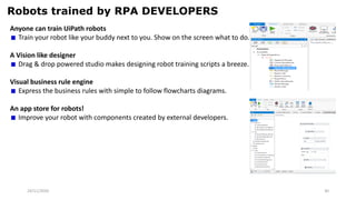 24/11/2020 30
Robots trained by RPA DEVELOPERS
Anyone can train UiPath robots
Train your robot like your buddy next to you. Show on the screen what to do.
A Vision like designer
Drag & drop powered studio makes designing robot training scripts a breeze.
Visual business rule engine
Express the business rules with simple to follow flowcharts diagrams.
An app store for robots!
Improve your robot with components created by external developers.
 