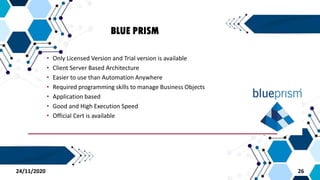 BLUE PRISM
• Only Licensed Version and Trial version is available
• Client Server Based Architecture
• Easier to use than Automation Anywhere
• Required programming skills to manage Business Objects
• Application based
• Good and High Execution Speed
• Official Cert is available
2624/11/2020
 