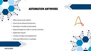 AUTOMATION ANYWHERE
• Offers Community Edition
• Client Server Based Architecture
• Developer Friendly (script based)
• Required beginner skills to use the activities
• Application based
• Limited to large scale deployment
• Only paid Official Cert is available
2724/11/2020
 