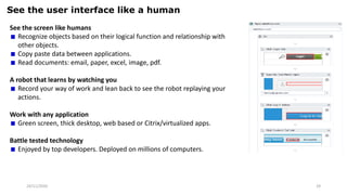 24/11/2020 29
See the user interface like a human
See the screen like humans
Recognize objects based on their logical function and relationship with
other objects.
Copy paste data between applications.
Read documents: email, paper, excel, image, pdf.
A robot that learns by watching you
Record your way of work and lean back to see the robot replaying your
actions.
Work with any application
Green screen, thick desktop, web based or Citrix/virtualized apps.
Battle tested technology
Enjoyed by top developers. Deployed on millions of computers.
 
