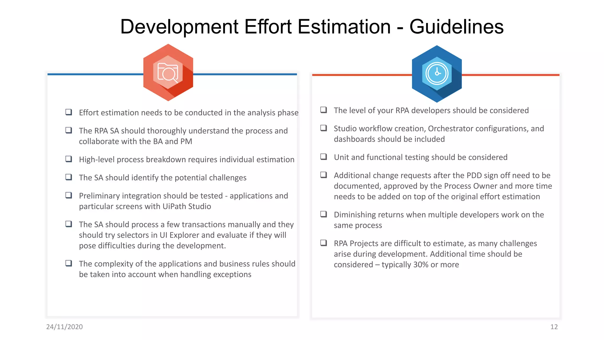 24/11/2020 12
Development Effort Estimation - Guidelines
 Effort estimation needs to be conducted in the analysis phase
 The RPA SA should thoroughly understand the process and
collaborate with the BA and PM
 High-level process breakdown requires individual estimation
 The SA should identify the potential challenges
 Preliminary integration should be tested - applications and
particular screens with UiPath Studio
 The SA should process a few transactions manually and they
should try selectors in UI Explorer and evaluate if they will
pose difficulties during the development.
 The complexity of the applications and business rules should
be taken into account when handling exceptions
 The level of your RPA developers should be considered
 Studio workflow creation, Orchestrator configurations, and
dashboards should be included
 Unit and functional testing should be considered
 Additional change requests after the PDD sign off need to be
documented, approved by the Process Owner and more time
needs to be added on top of the original effort estimation
 Diminishing returns when multiple developers work on the
same process
 RPA Projects are difficult to estimate, as many challenges
arise during development. Additional time should be
considered – typically 30% or more
 