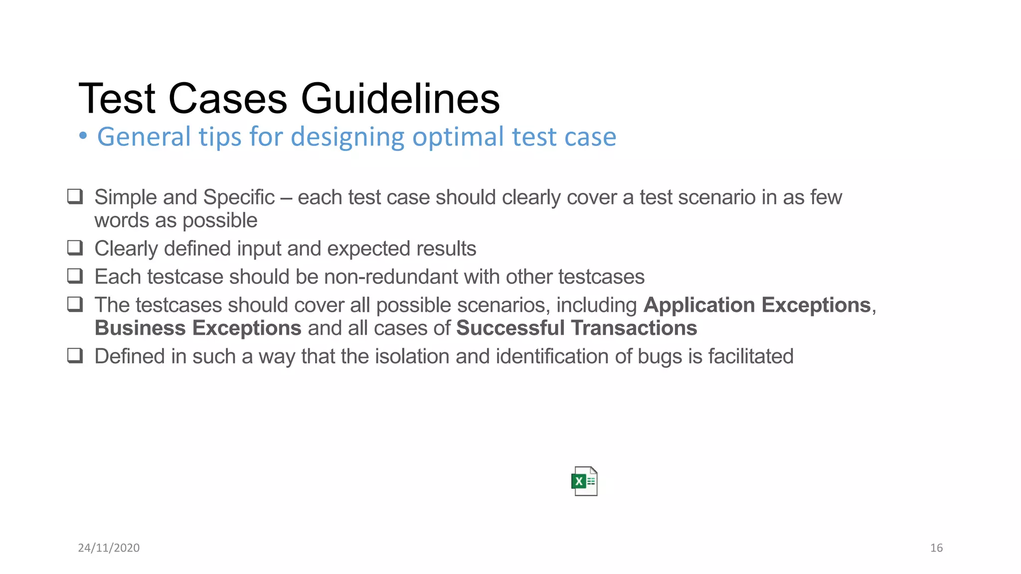 24/11/2020 16
• General tips for designing optimal test case
Test Cases Guidelines
 Simple and Specific – each test case should clearly cover a test scenario in as few
words as possible
 Clearly defined input and expected results
 Each testcase should be non-redundant with other testcases
 The testcases should cover all possible scenarios, including Application Exceptions,
Business Exceptions and all cases of Successful Transactions
 Defined in such a way that the isolation and identification of bugs is facilitated
 