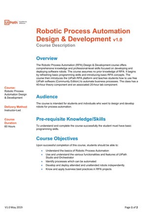 V1.0 May 2019 Page 1 of 2
Course:
Robotic Process
Automation Design
& Development
Delivery Method
Instructor-Led
Course
Duration
60 Hours
Robotic Process Automation
Design & Development v1.0
Course Description
Overview
The Robotic Process Automation (RPA) Design & Development course offers
comprehensive knowledge and professional-level skills focused on developing and
deploying software robots. The course assumes no prior knowledge of RPA. It begins
by refreshing basic programming skills and introducing basic RPA concepts. The
course then introduces the UiPath RPA platform and teaches students how to use free
UiPath software (Community Edition) to automate business processes. The class has a
40-hour theory component and an associated 20-hour lab component.
Audience
The course is intended for students and individuals who want to design and develop
robots for process automation.
Pre-requisite Knowledge/Skills
To understand and complete the course successfully the student must have basic
programming skills.
Course Objectives
Upon successful completion of this course, students should be able to:
● Understand the basics of Robotic Process Automation
● Use and understand the various functionalities and features of UiPath
Studio and Orchestrator
● Identify processes which can be automated
● Develop and deploy attended and unattended robots independently
● Know and apply business best practices in RPA projects
 