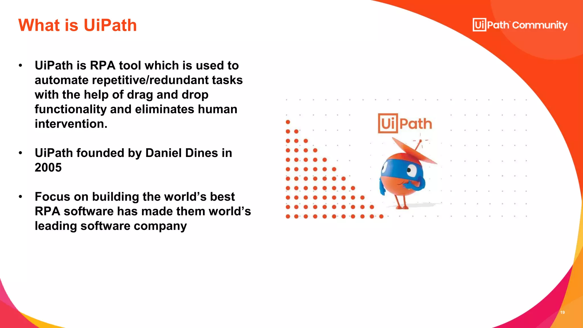 19
• UiPath is RPA tool which is used to
automate repetitive/redundant tasks
with the help of drag and drop
functionality and eliminates human
intervention.
• UiPath founded by Daniel Dines in
2005
• Focus on building the world’s best
RPA software has made them world’s
leading software company
What is UiPath
 