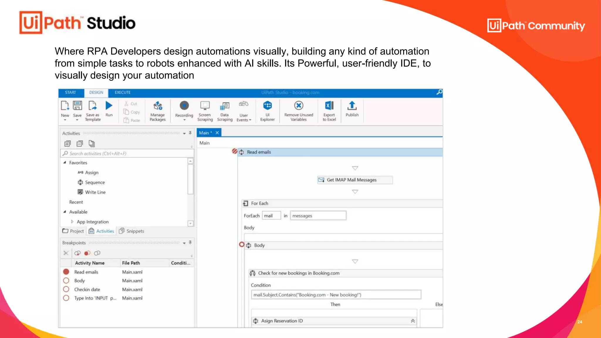 24
Where RPA Developers design automations visually, building any kind of automation
from simple tasks to robots enhanced with AI skills. Its Powerful, user-friendly IDE, to
visually design your automation
 