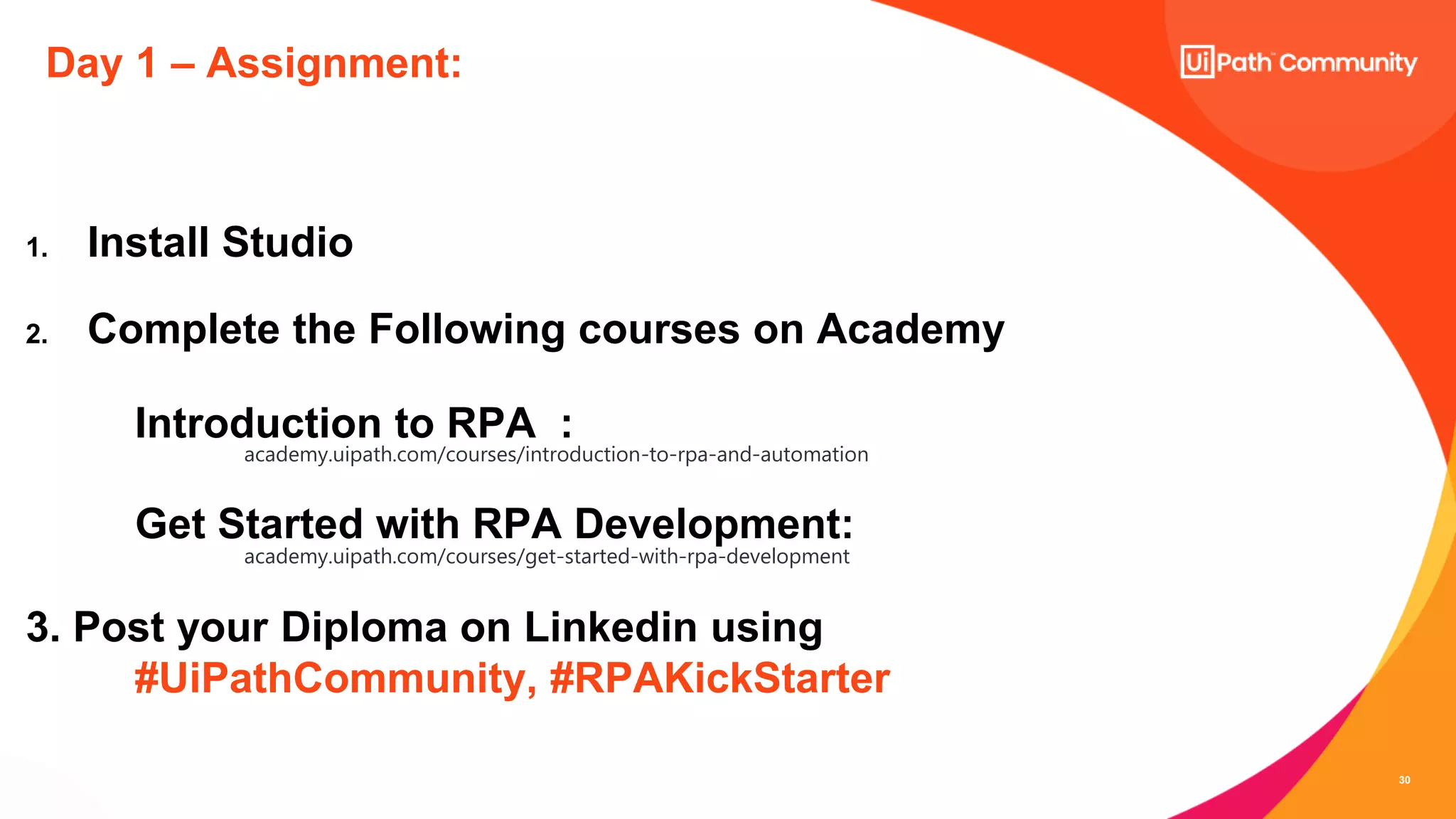 30
Day 1 – Assignment:
1. Install Studio
2. Complete the Following courses on Academy
Introduction to RPA :
academy.uipath.com/courses/introduction-to-rpa-and-automation
Get Started with RPA Development:
academy.uipath.com/courses/get-started-with-rpa-development
3. Post your Diploma on Linkedin using
#UiPathCommunity, #RPAKickStarter
 