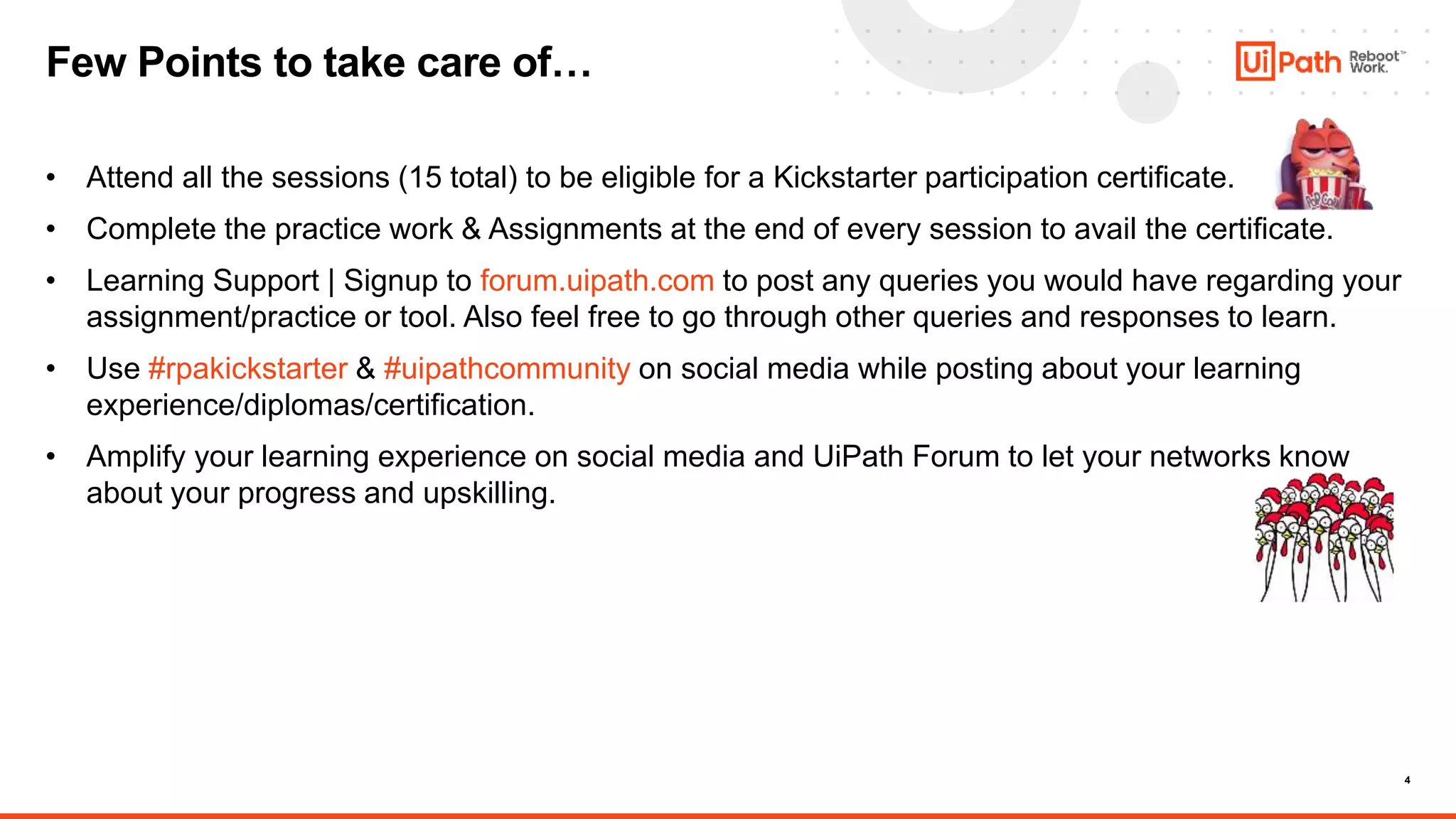 4
• Attend all the sessions (15 total) to be eligible for a Kickstarter participation certificate.
• Complete the practice work & Assignments at the end of every session to avail the certificate.
• Learning Support | Signup to forum.uipath.com to post any queries you would have regarding your
assignment/practice or tool. Also feel free to go through other queries and responses to learn.
• Use #rpakickstarter & #uipathcommunity on social media while posting about your learning
experience/diplomas/certification.
• Amplify your learning experience on social media and UiPath Forum to let your networks know
about your progress and upskilling.
Few Points to take care of…
 