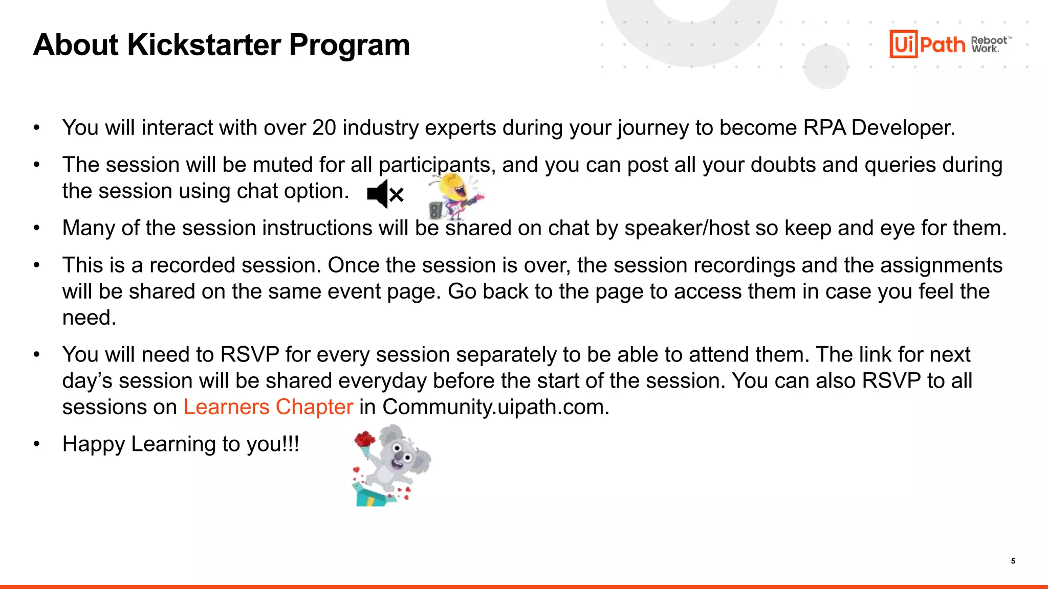 5
• You will interact with over 20 industry experts during your journey to become RPA Developer.
• The session will be muted for all participants, and you can post all your doubts and queries during
the session using chat option.
• Many of the session instructions will be shared on chat by speaker/host so keep and eye for them.
• This is a recorded session. Once the session is over, the session recordings and the assignments
will be shared on the same event page. Go back to the page to access them in case you feel the
need.
• You will need to RSVP for every session separately to be able to attend them. The link for next
day’s session will be shared everyday before the start of the session. You can also RSVP to all
sessions on Learners Chapter in Community.uipath.com.
• Happy Learning to you!!!
About Kickstarter Program
 